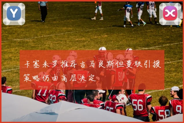 卡塞米罗推荐吉马良斯但曼联引援策略仍由高层决定