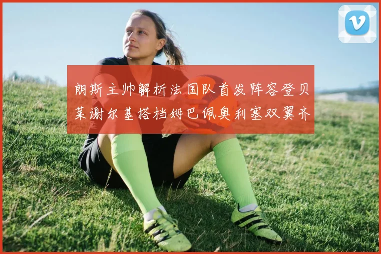 朗斯主帅解析法国队首发阵容登贝莱谢尔基搭档姆巴佩奥利塞双翼齐飞