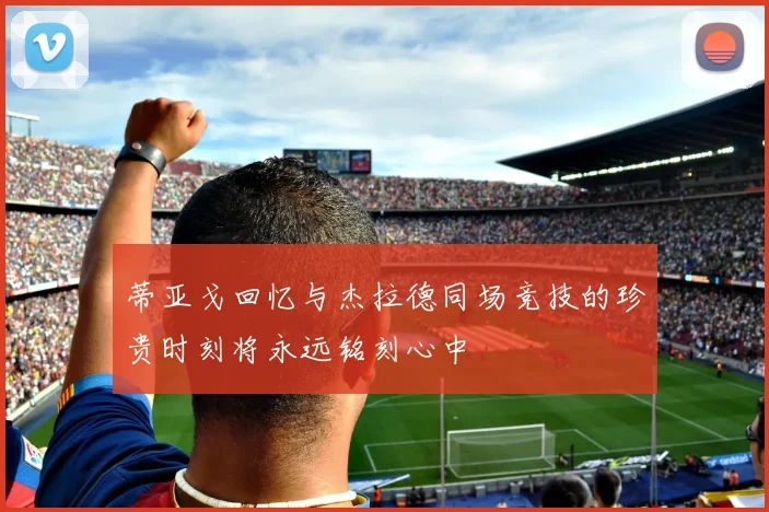 蒂亚戈回忆与杰拉德同场竞技的珍贵时刻将永远铭刻心中