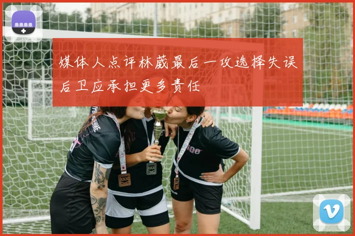 媒体人点评林葳最后一攻选择失误后卫应承担更多责任