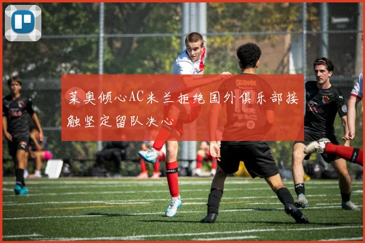 莱奥倾心AC米兰拒绝国外俱乐部接触坚定留队决心