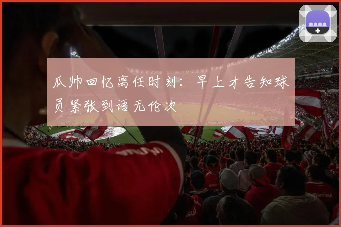 瓜帅回忆离任时刻：早上才告知球员紧张到语无伦次