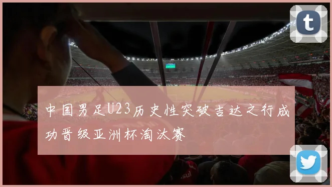 中国男足U23历史性突破吉达之行成功晋级亚洲杯淘汰赛