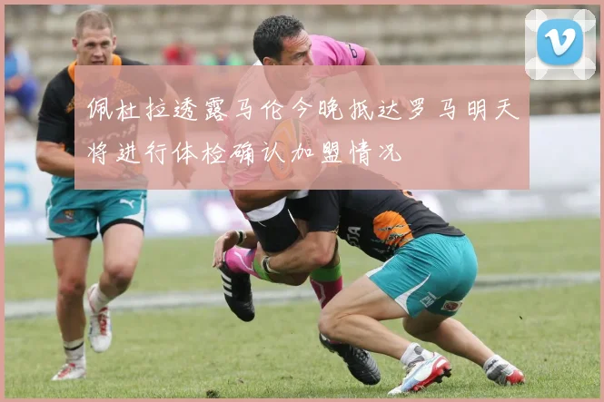 佩杜拉透露马伦今晚抵达罗马明天将进行体检确认加盟情况