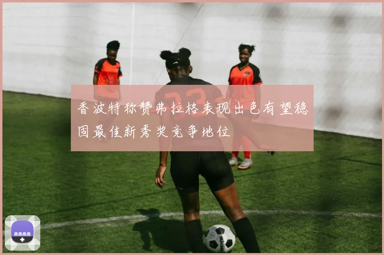 香波特称赞弗拉格表现出色有望稳固最佳新秀奖竞争地位