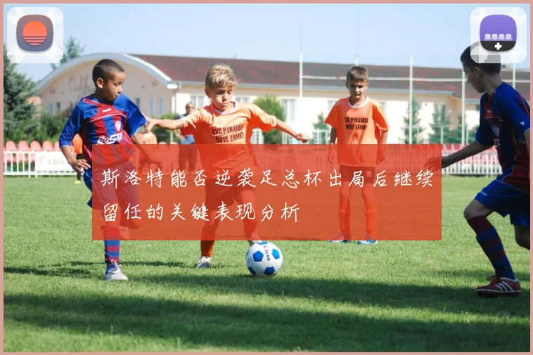 斯洛特能否逆袭足总杯出局后继续留任的关键表现分析