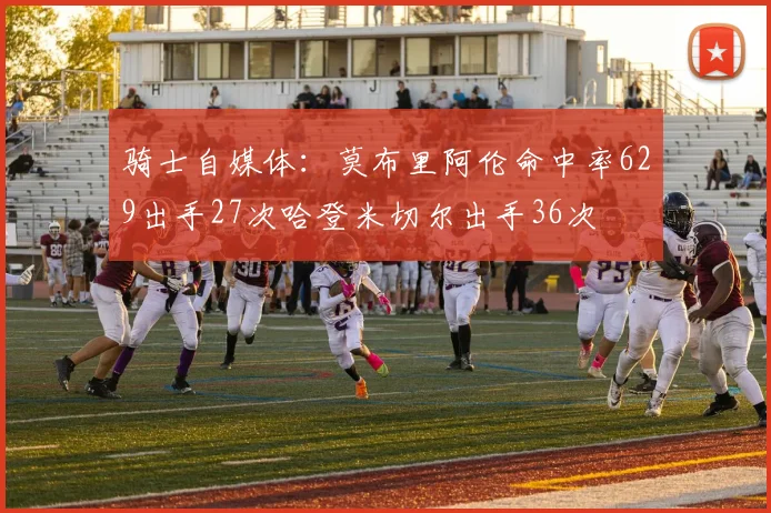 骑士自媒体：莫布里阿伦命中率629出手27次哈登米切尔出手36次